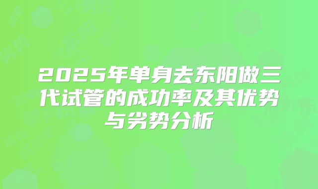 2025年单身去东阳做三代试管的成功率及其优势与劣势分析