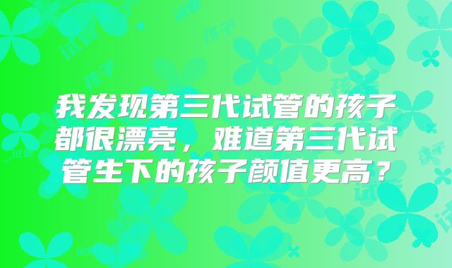 我发现第三代试管的孩子都很漂亮，难道第三代试管生下的孩子颜值更高？