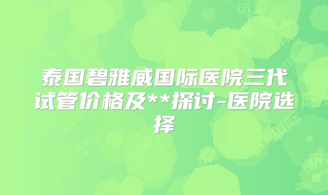 泰国碧雅威国际医院三代试管价格及**探讨-医院选择