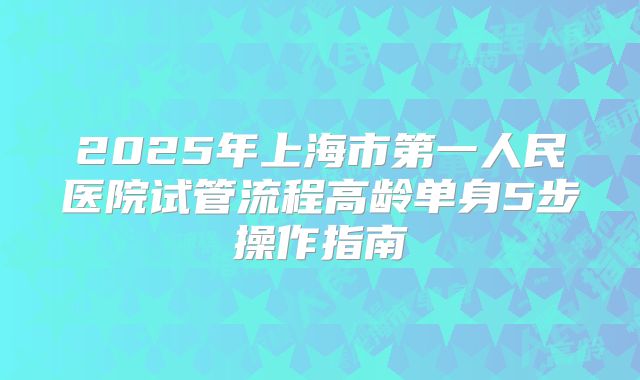2025年上海市第一人民医院试管流程高龄单身5步操作指南