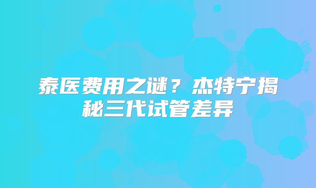 泰医费用之谜?杰特宁揭秘三代试管差异