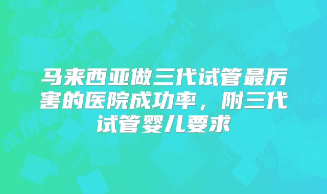 马来西亚做三代试管最厉害的医院成功率,附三代试管婴儿要求