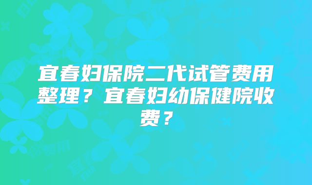 宜春妇保院二代试管费用整理？宜春妇幼保健院收费？