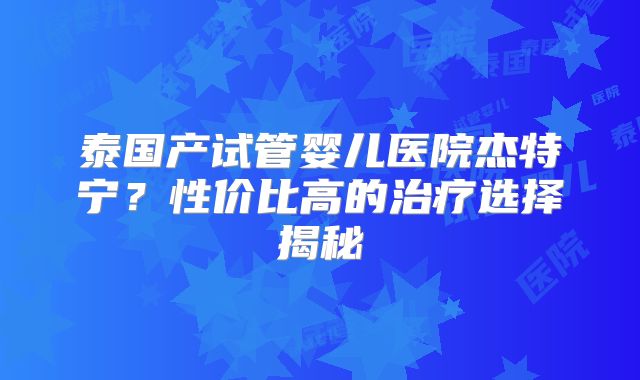 泰国产试管婴儿医院杰特宁？性价比高的治疗选择揭秘