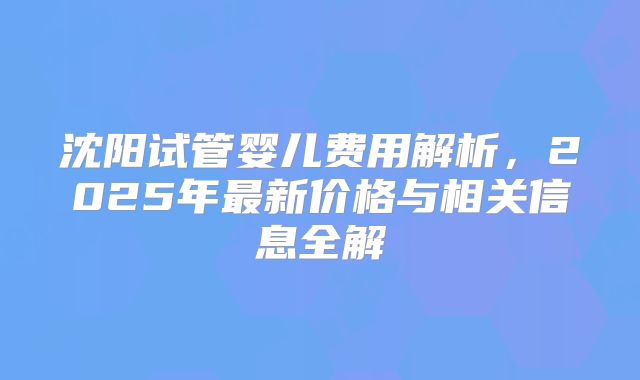 沈阳试管婴儿费用解析，2025年最新价格与相关信息全解