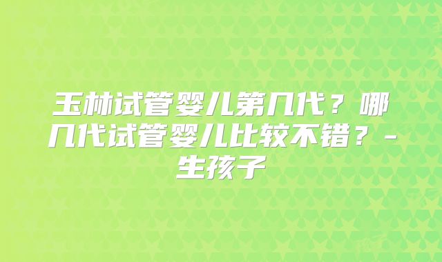 玉林试管婴儿第几代？哪几代试管婴儿比较不错？-生孩子