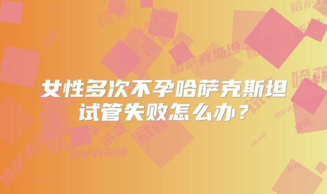女性多次不孕哈萨克斯坦试管失败怎么办？
