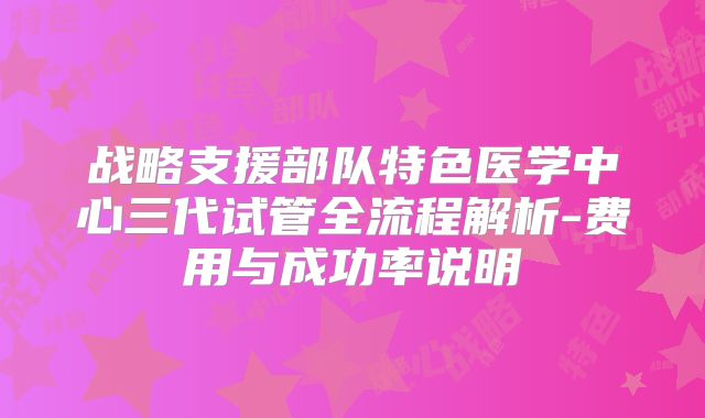 战略支援部队特色医学中心三代试管全流程解析-费用与成功率说明