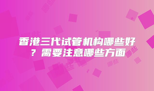 香港三代试管机构哪些好？需要注意哪些方面