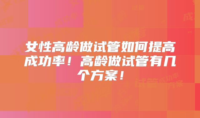 女性高龄做试管如何提高成功率！高龄做试管有几个方案！