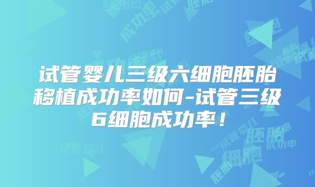 试管婴儿三级六细胞胚胎移植成功率如何-试管三级6细胞成功率!