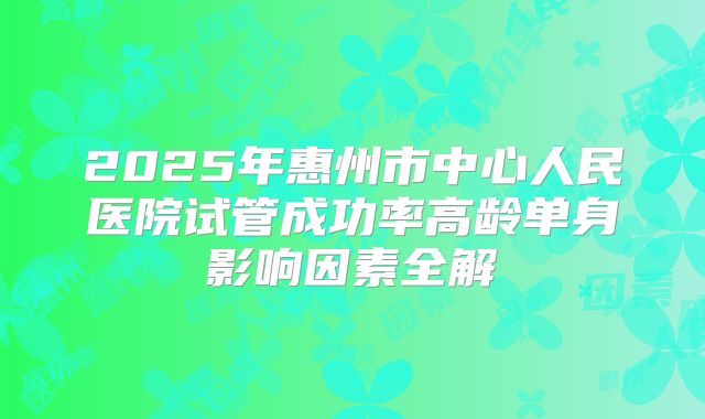 2025年惠州市中心人民医院试管成功率高龄单身影响因素全解