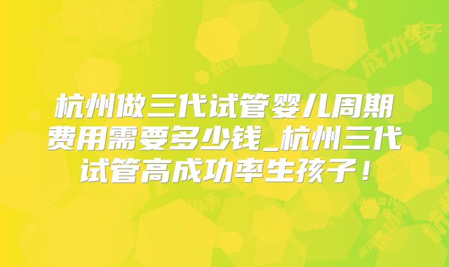 杭州做三代试管婴儿周期费用需要多少钱_杭州三代试管高成功率生孩子!