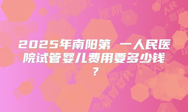 2025年南阳第 一人民医院试管婴儿费用要多少钱?