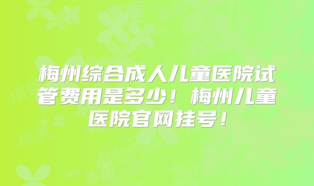 梅州综合成人儿童医院试管费用是多少!梅州儿童医院官网挂号!