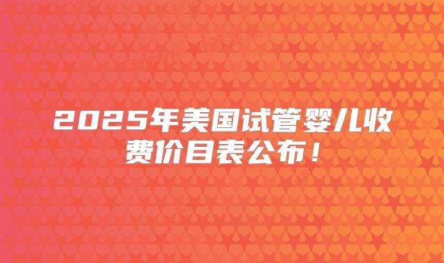 2025年美国试管婴儿收费价目表公布！