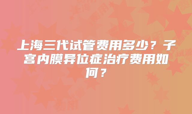 上海三代试管费用多少？子宫内膜异位症治疗费用如何？