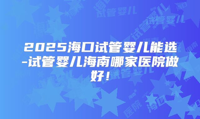 2025海口试管婴儿能选-试管婴儿海南哪家医院做好！