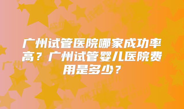 广州试管医院哪家成功率高？广州试管婴儿医院费用是多少？