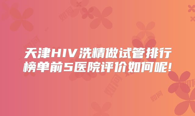 天津HIV洗精做试管排行榜单前5医院评价如何呢!