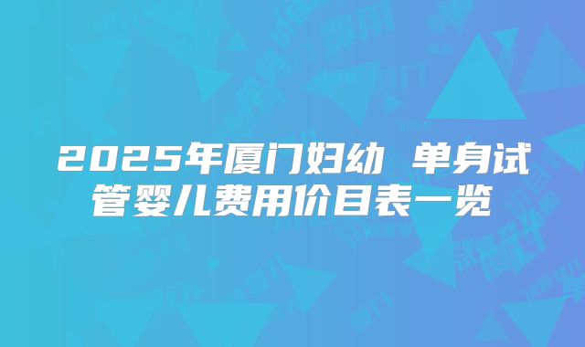 2025年厦门妇幼 单身试管婴儿费用价目表一览