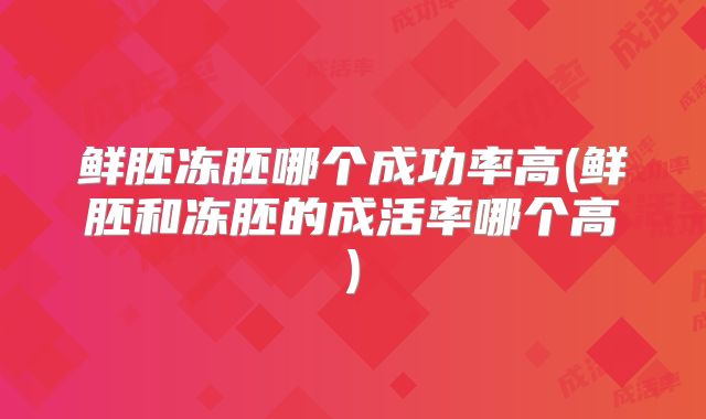 鲜胚冻胚哪个成功率高(鲜胚和冻胚的成活率哪个高)