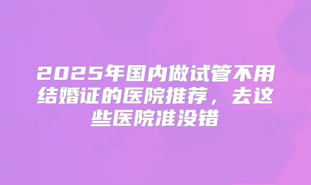 2025年国内做试管不用结婚证的医院推荐，去这些医院准没错