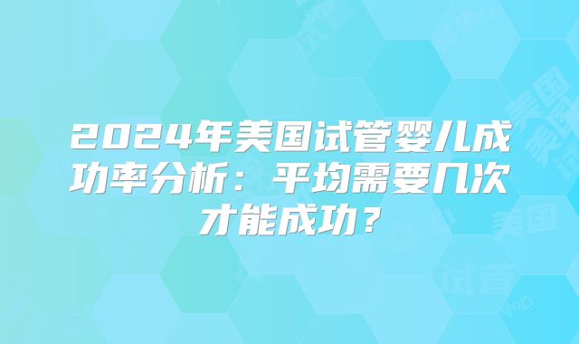 2024年美国试管婴儿成功率分析：平均需要几次才能成功？