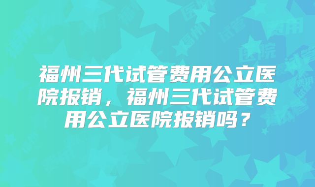 福州三代试管费用公立医院报销,福州三代试管费用公立医院报销吗?