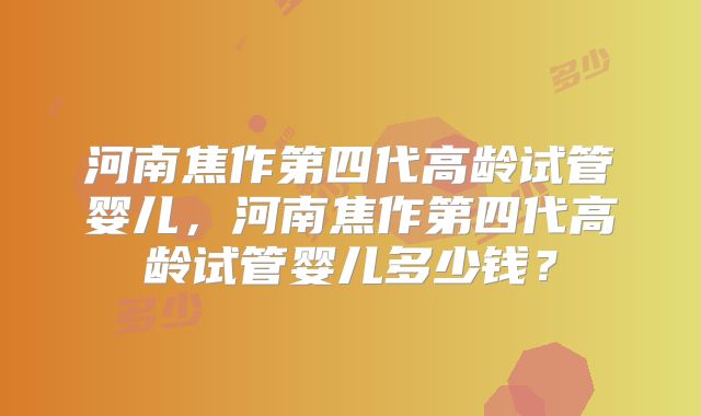 河南焦作第四代高龄试管婴儿，河南焦作第四代高龄试管婴儿多少钱？