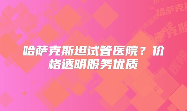 哈萨克斯坦试管医院？价格透明服务优质