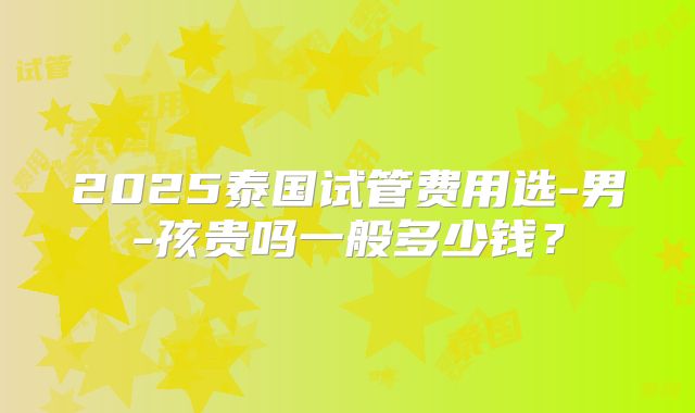 2025泰国试管费用选-男-孩贵吗一般多少钱？