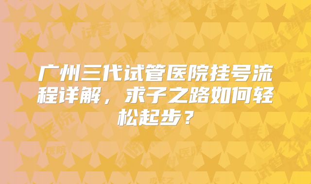 广州三代试管医院挂号流程详解，求子之路如何轻松起步？