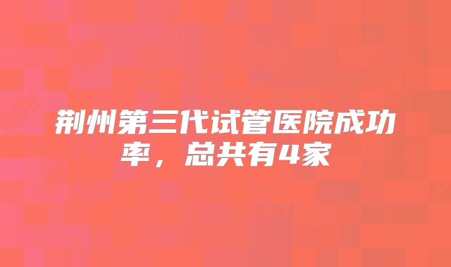 荆州第三代试管医院成功率,总共有4家