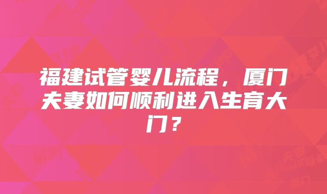 福建试管婴儿流程，厦门夫妻如何顺利进入生育大门？