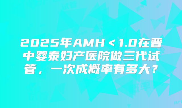 2025年AMH＜1.0在晋中婴泰妇产医院做三代试管，一次成概率有多大？