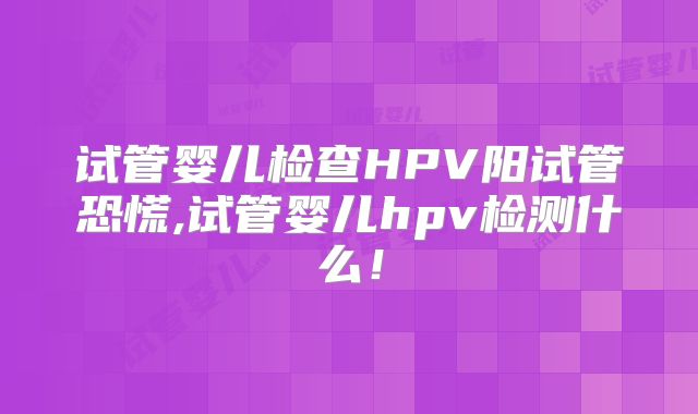 试管婴儿检查HPV阳试管恐慌,试管婴儿hpv检测什么！