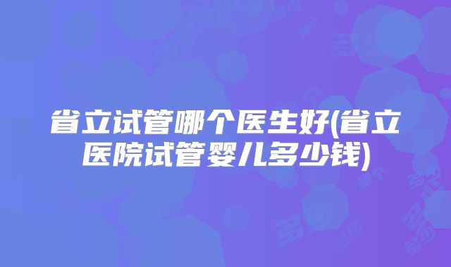 省立试管哪个医生好(省立医院试管婴儿多少钱)