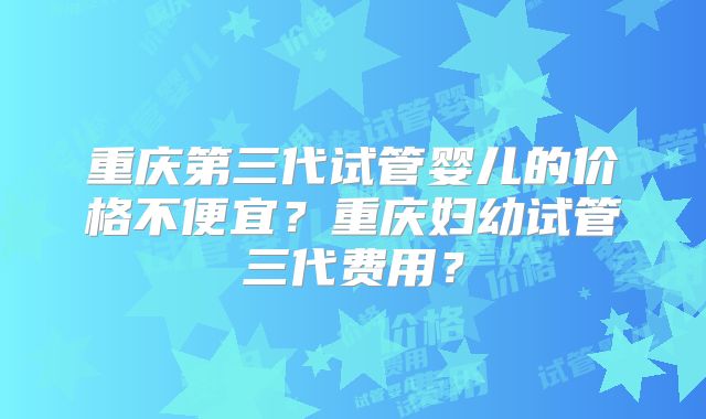 重庆第三代试管婴儿的价格不便宜?重庆妇幼试管三代费用?