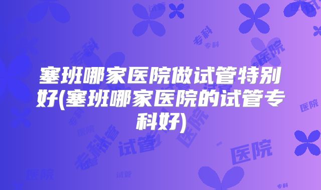 塞班哪家医院做试管特别好(塞班哪家医院的试管专科好)