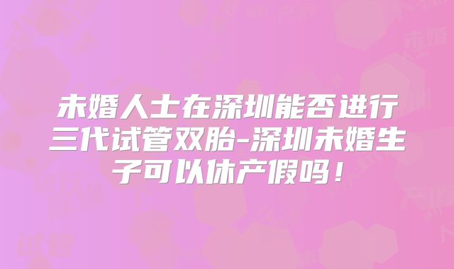 未婚人士在深圳能否进行三代试管双胎-深圳未婚生子可以休产假吗！