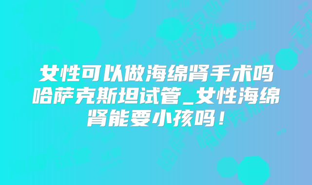 女性可以做海绵肾手术吗哈萨克斯坦试管_女性海绵肾能要小孩吗！