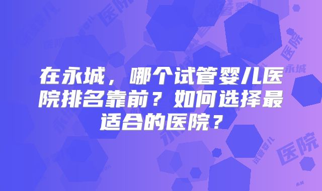 在永城，哪个试管婴儿医院排名靠前？如何选择最适合的医院？