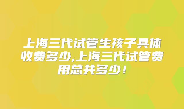 上海三代试管生孩子具体收费多少,上海三代试管费用总共多少！