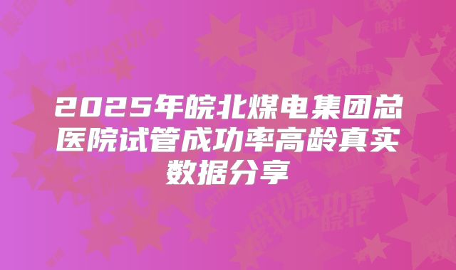 2025年皖北煤电集团总医院试管成功率高龄真实数据分享