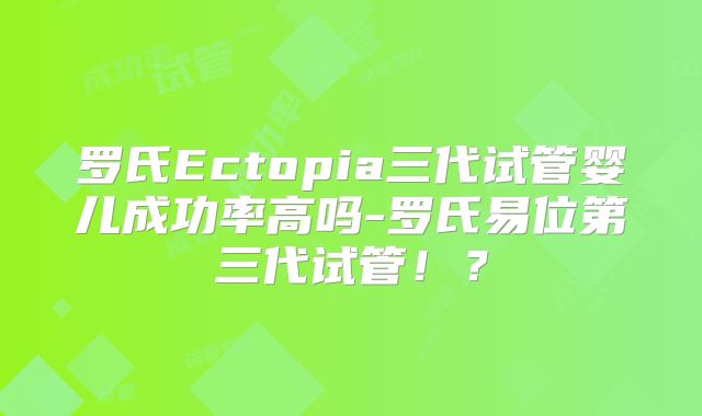 罗氏Ectopia三代试管婴儿成功率高吗-罗氏易位第三代试管！？