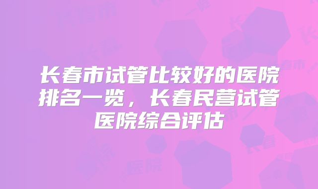 长春市试管比较好的医院排名一览，长春民营试管医院综合评估