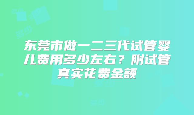 东莞市做一二三代试管婴儿费用多少左右？附试管真实花费金额