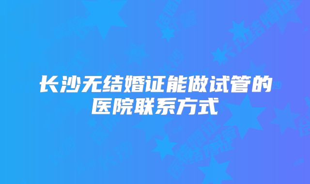 长沙无结婚证能做试管的医院联系方式