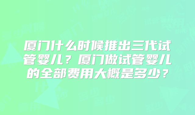 厦门什么时候推出三代试管婴儿？厦门做试管婴儿的全部费用大概是多少？